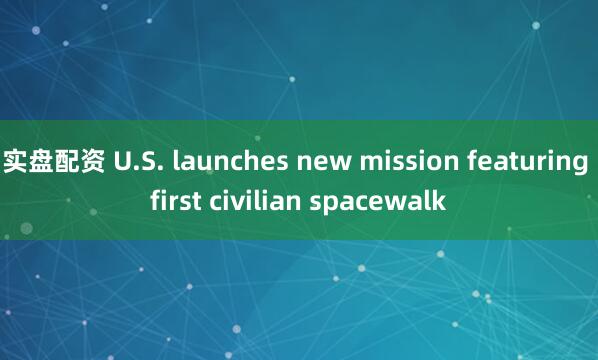实盘配资 U.S. launches new mission featuring first civilian spacewalk