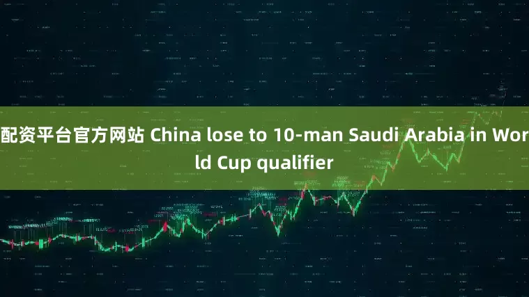 配资平台官方网站 China lose to 10-man Saudi Arabia in World Cup qualifier
