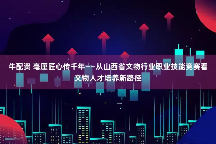 牛配资 毫厘匠心传千年——从山西省文物行业职业技能竞赛看文物人才培养新路径