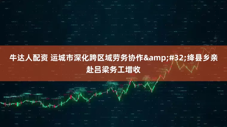 牛达人配资 运城市深化跨区域劳务协作&#32;绛县乡亲赴吕梁务工增收