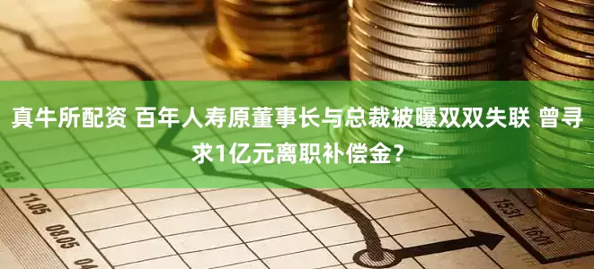 真牛所配资 百年人寿原董事长与总裁被曝双双失联 曾寻求1亿元离职补偿金？