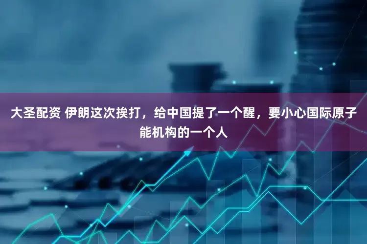 大圣配资 伊朗这次挨打，给中国提了一个醒，要小心国际原子能机构的一个人