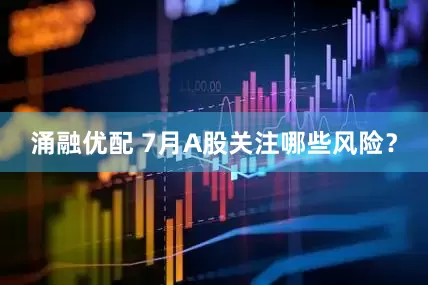 涌融优配 7月A股关注哪些风险？