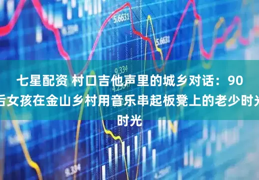七星配资 村口吉他声里的城乡对话：90后女孩在金山乡村用音乐串起板凳上的老少时光