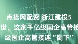 点搭网配资 浙江建投54岁董事去世，这家千亿级国企高管接连“倒下”