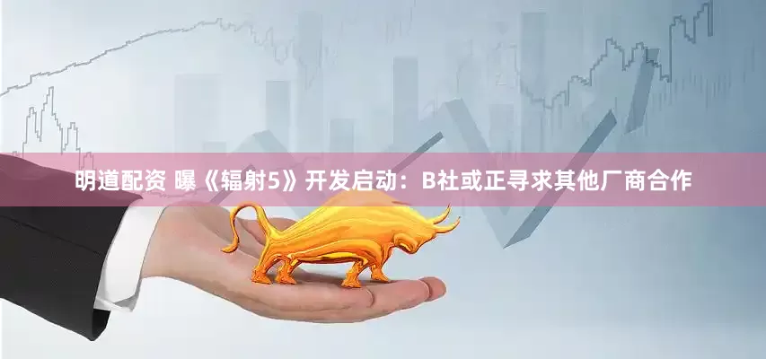 明道配资 曝《辐射5》开发启动：B社或正寻求其他厂商合作