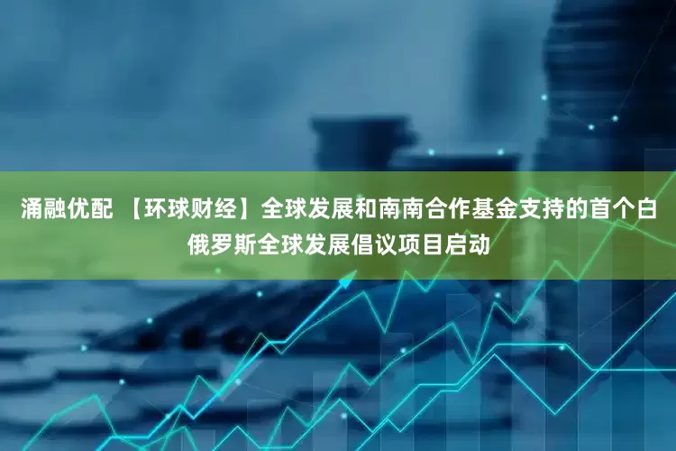 涌融优配 【环球财经】全球发展和南南合作基金支持的首个白俄罗斯全球发展倡议项目启动