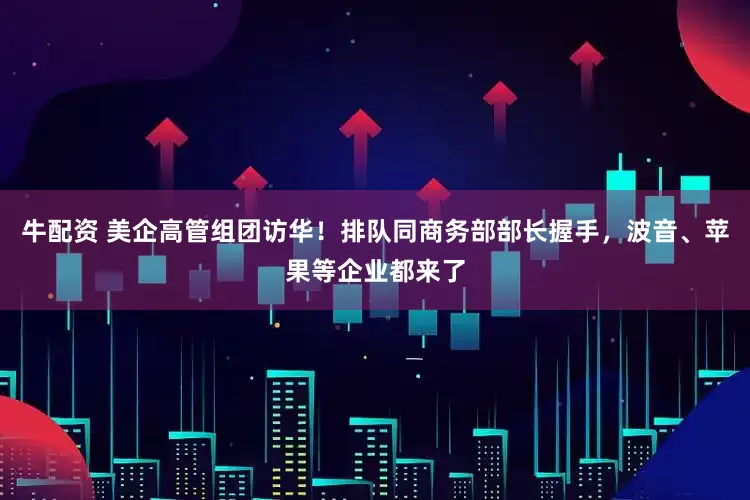 牛配资 美企高管组团访华！排队同商务部部长握手，波音、苹果等企业都来了