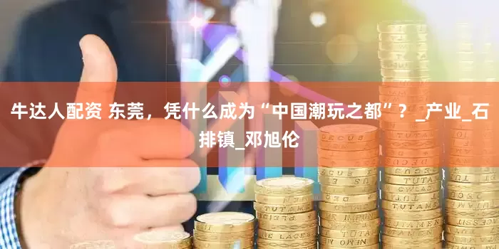 牛达人配资 东莞，凭什么成为“中国潮玩之都”？_产业_石排镇_邓旭伦