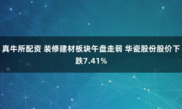 真牛所配资 装修建材板块午盘走弱 华瓷股份股价下跌7.41%
